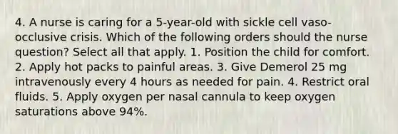 4. A nurse is caring for a 5-year-old with sickle cell vaso-occlusive crisis. Which of the following orders should the nurse question? Select all that apply. 1. Position the child for comfort. 2. Apply hot packs to painful areas. 3. Give Demerol 25 mg intravenously every 4 hours as needed for pain. 4. Restrict oral fluids. 5. Apply oxygen per nasal cannula to keep oxygen saturations above 94%.