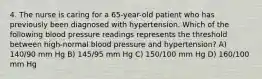 4. The nurse is caring for a 65-year-old patient who has previously been diagnosed with hypertension. Which of the following blood pressure readings represents the threshold between high-normal blood pressure and hypertension? A) 140/90 mm Hg B) 145/95 mm Hg C) 150/100 mm Hg D) 160/100 mm Hg