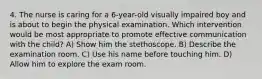 4. The nurse is caring for a 6-year-old visually impaired boy and is about to begin the physical examination. Which intervention would be most appropriate to promote effective communication with the child? A) Show him the stethoscope. B) Describe the examination room. C) Use his name before touching him. D) Allow him to explore the exam room.