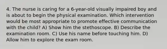 4. The nurse is caring for a 6-year-old visually impaired boy and is about to begin the physical examination. Which intervention would be most appropriate to promote effective communication with the child? A) Show him the stethoscope. B) Describe the examination room. C) Use his name before touching him. D) Allow him to explore the exam room.