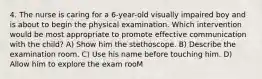 4. The nurse is caring for a 6-year-old visually impaired boy and is about to begin the physical examination. Which intervention would be most appropriate to promote effective communication with the child? A) Show him the stethoscope. B) Describe the examination room. C) Use his name before touching him. D) Allow him to explore the exam rooM