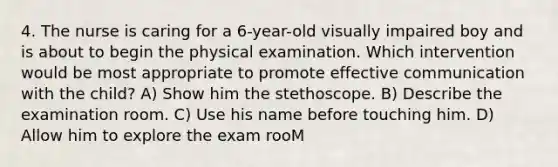 4. The nurse is caring for a 6-year-old visually impaired boy and is about to begin the physical examination. Which intervention would be most appropriate to promote effective communication with the child? A) Show him the stethoscope. B) Describe the examination room. C) Use his name before touching him. D) Allow him to explore the exam rooM