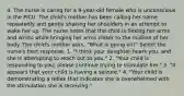 4. The nurse is caring for a 9-year-old female who is unconscious in the PICU. The child's mother has been calling her name repeatedly and gently shaking her shoulders in an attempt to wake her up. The nurse notes that the child is flexing her arms and wrists while bringing her arms closer to the midline of her body. The child's mother asks, "What is going on?" Select the nurse's best response. 1. "I think your daughter hears you, and she is attempting to reach out to you." 2. "Your child is responding to you; please continue trying to stimulate her." 3. "It appears that your child is having a seizure." 4. "Your child is demonstrating a reflex that indicates she is overwhelmed with the stimulation she is receiving."