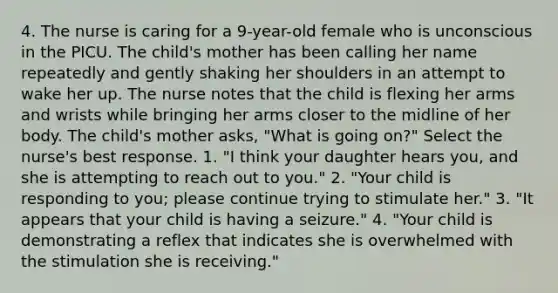 4. The nurse is caring for a 9-year-old female who is unconscious in the PICU. The child's mother has been calling her name repeatedly and gently shaking her shoulders in an attempt to wake her up. The nurse notes that the child is flexing her arms and wrists while bringing her arms closer to the midline of her body. The child's mother asks, "What is going on?" Select the nurse's best response. 1. "I think your daughter hears you, and she is attempting to reach out to you." 2. "Your child is responding to you; please continue trying to stimulate her." 3. "It appears that your child is having a seizure." 4. "Your child is demonstrating a reflex that indicates she is overwhelmed with the stimulation she is receiving."