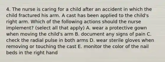 4. The nurse is caring for a child after an accident in which the child fractured his arm. A cast has been applied to the child's right arm. Which of the following actions should the nurse implement? (select all that apply) A. wear a protective gown when moving the child's arm B. document any signs of pain C. check the radial pulse in both arms D. wear sterile gloves when removing or touching the cast E. monitor the color of the nail beds in the right hand