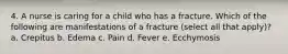 4. A nurse is caring for a child who has a fracture. Which of the following are manifestations of a fracture (select all that apply)? a. Crepitus b. Edema c. Pain d. Fever e. Ecchymosis