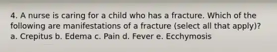 4. A nurse is caring for a child who has a fracture. Which of the following are manifestations of a fracture (select all that apply)? a. Crepitus b. Edema c. Pain d. Fever e. Ecchymosis