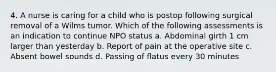 4. A nurse is caring for a child who is postop following surgical removal of a Wilms tumor. Which of the following assessments is an indication to continue NPO status a. Abdominal girth 1 cm larger than yesterday b. Report of pain at the operative site c. Absent bowel sounds d. Passing of flatus every 30 minutes