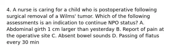 4. A nurse is caring for a child who is postoperative following surgical removal of a Wilms' tumor. Which of the following assessments is an indication to continue NPO status? A. Abdominal girth 1 cm larger than yesterday B. Report of pain at the operative site C. Absent bowel sounds D. Passing of flatus every 30 min