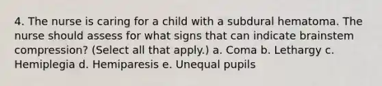 4. The nurse is caring for a child with a subdural hematoma. The nurse should assess for what signs that can indicate brainstem compression? (Select all that apply.) a. Coma b. Lethargy c. Hemiplegia d. Hemiparesis e. Unequal pupils