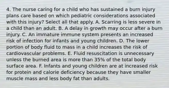 4. The nurse caring for a child who has sustained a burn injury plans care based on which pediatric considerations associated with this injury? Select all that apply. A. Scarring is less severe in a child than an adult. B. A delay in growth may occur after a burn injury. C. An immature immune system presents an increased risk of infection for infants and young children. D. The lower portion of body fluid to mass in a child increases the risk of cardiovascular problems. E. Fluid resuscitation is unnecessary unless the burned area is <a href='https://www.questionai.com/knowledge/keWHlEPx42-more-than' class='anchor-knowledge'>more than</a> 35% of the total body surface area. F. Infants and young children are at increased risk for protein and calorie deficiency because they have smaller muscle mass and less body fat than adults.