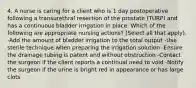 4. A nurse is caring for a client who is 1 day postoperative following a transurethral resection of the prostate (TURP) and has a continuous bladder irrigation in place. Which of the following are appropriate nursing actions? (Select all that apply). -Add the amount of bladder irrigation to the total output -Use sterile technique when preparing the irrigation solution -Ensure the drainage tubing is patent and without obstruction -Contact the surgeon if the client reports a continual need to void -Notify the surgeon if the urine is bright red in appearance or has large clots