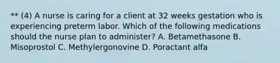 ** (4) A nurse is caring for a client at 32 weeks gestation who is experiencing preterm labor. Which of the following medications should the nurse plan to administer? A. Betamethasone B. Misoprostol C. Methylergonovine D. Poractant alfa