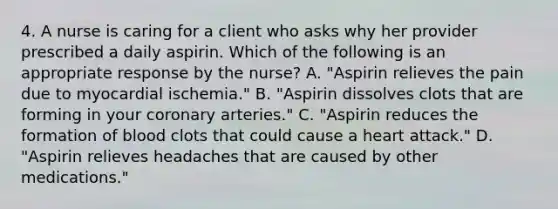 4. A nurse is caring for a client who asks why her provider prescribed a daily aspirin. Which of the following is an appropriate response by the nurse? A. "Aspirin relieves the pain due to myocardial ischemia." B. "Aspirin dissolves clots that are forming in your coronary arteries." C. "Aspirin reduces the formation of blood clots that could cause a heart attack." D. "Aspirin relieves headaches that are caused by other medications."