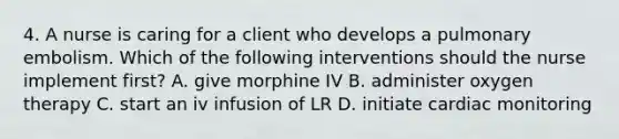 4. A nurse is caring for a client who develops a pulmonary embolism. Which of the following interventions should the nurse implement first? A. give morphine IV B. administer oxygen therapy C. start an iv infusion of LR D. initiate cardiac monitoring