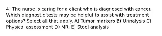 4) The nurse is caring for a client who is diagnosed with cancer. Which diagnostic tests may be helpful to assist with treatment options? Select all that apply. A) Tumor markers B) Urinalysis C) Physical assessment D) MRI E) Stool analysis