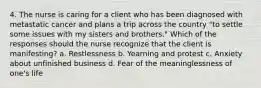 4. The nurse is caring for a client who has been diagnosed with metastatic cancer and plans a trip across the country "to settle some issues with my sisters and brothers." Which of the responses should the nurse recognize that the client is manifesting? a. Restlessness b. Yearning and protest c. Anxiety about unfinished business d. Fear of the meaninglessness of one's life