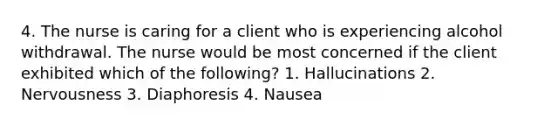 4. The nurse is caring for a client who is experiencing alcohol withdrawal. The nurse would be most concerned if the client exhibited which of the following? 1. Hallucinations 2. Nervousness 3. Diaphoresis 4. Nausea