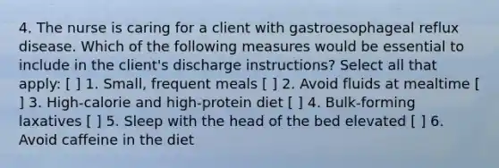 4. The nurse is caring for a client with gastroesophageal reflux disease. Which of the following measures would be essential to include in the client's discharge instructions? Select all that apply: [ ] 1. Small, frequent meals [ ] 2. Avoid fluids at mealtime [ ] 3. High-calorie and high-protein diet [ ] 4. Bulk-forming laxatives [ ] 5. Sleep with the head of the bed elevated [ ] 6. Avoid caffeine in the diet