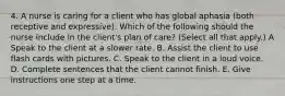 4. A nurse is caring for a client who has global aphasia (both receptive and expressive). Which of the following should the nurse include in the client's plan of care? (Select all that apply.) A Speak to the client at a slower rate. B. Assist the client to use flash cards with pictures. C. Speak to the client in a loud voice. D. Complete sentences that the client cannot finish. E. Give instructions one step at a time.