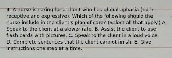 4. A nurse is caring for a client who has global aphasia (both receptive and expressive). Which of the following should the nurse include in the client's plan of care? (Select all that apply.) A Speak to the client at a slower rate. B. Assist the client to use flash cards with pictures. C. Speak to the client in a loud voice. D. Complete sentences that the client cannot finish. E. Give instructions one step at a time.