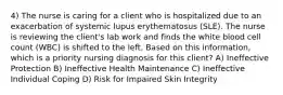 4) The nurse is caring for a client who is hospitalized due to an exacerbation of systemic lupus erythematosus (SLE). The nurse is reviewing the client's lab work and finds the white blood cell count (WBC) is shifted to the left. Based on this information, which is a priority nursing diagnosis for this client? A) Ineffective Protection B) Ineffective Health Maintenance C) Ineffective Individual Coping D) Risk for Impaired Skin Integrity