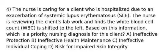 4) The nurse is caring for a client who is hospitalized due to an exacerbation of systemic lupus erythematosus (SLE). The nurse is reviewing the client's lab work and finds the white blood cell count (WBC) is shifted to the left. Based on this information, which is a priority nursing diagnosis for this client? A) Ineffective Protection B) Ineffective Health Maintenance C) Ineffective Individual Coping D) Risk for Impaired Skin Integrity