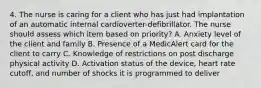 4. The nurse is caring for a client who has just had implantation of an automatic internal cardioverter-defibrillator. The nurse should assess which item based on priority? A. Anxiety level of the client and family B. Presence of a MedicAlert card for the client to carry C. Knowledge of restrictions on post discharge physical activity D. Activation status of the device, heart rate cutoff, and number of shocks it is programmed to deliver