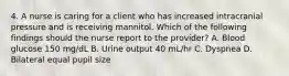 4. A nurse is caring for a client who has increased intracranial pressure and is receiving mannitol. Which of the following findings should the nurse report to the provider? A. Blood glucose 150 mg/dL B. Urine output 40 mL/hr C. Dyspnea D. Bilateral equal pupil size