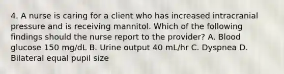 4. A nurse is caring for a client who has increased intracranial pressure and is receiving mannitol. Which of the following findings should the nurse report to the provider? A. Blood glucose 150 mg/dL B. Urine output 40 mL/hr C. Dyspnea D. Bilateral equal pupil size