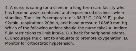 4. A nurse is caring for a client in a long-term care facility who has become weak, confused, and experienced dizziness when standing. The client's temperature is 38.3° C (100.9° F), pulse 92/min, respirations 20/min, and blood pressure 108/60 mm Hg. Which of the following actions should the nurse take? A. Initiate fluid restrictions to limit intake. B. Check for peripheral edema. C. Encourage the client to ambulate to promote oxygenation, D. Monitor for orthostatic hypotension.