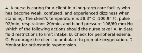 4. A nurse is caring for a client in a long-term care facility who has become weak. confused. and experienced dizziness when standing. The client's temperature is 38.3° C (100.9° F), pulse 92/min, respirations 20/min, and blood pressure 108/60 mm Hg. Which of the following actions should the nurse take? A. Initiate fluid restrictions to limit intake. B. Check for peripheral edema. C. Encourage the client to ambulate to promote oxygenation. D. Monitor for orthostatic hypotension.