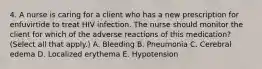 4. A nurse is caring for a client who has a new prescription for enfuvirtide to treat HIV infection. The nurse should monitor the client for which of the adverse reactions of this medication? (Select all that apply.) A. Bleeding B. Pneumonia C. Cerebral edema D. Localized erythema E. Hypotension