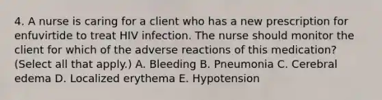 4. A nurse is caring for a client who has a new prescription for enfuvirtide to treat HIV infection. The nurse should monitor the client for which of the adverse reactions of this medication? (Select all that apply.) A. Bleeding B. Pneumonia C. Cerebral edema D. Localized erythema E. Hypotension