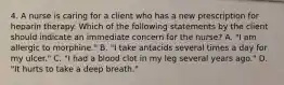 4. A nurse is caring for a client who has a new prescription for heparin therapy. Which of the following statements by the client should indicate an immediate concern for the nurse? A. "I am allergic to morphine." B. "I take antacids several times a day for my ulcer." C. "I had a blood clot in my leg several years ago." D. "It hurts to take a deep breath."