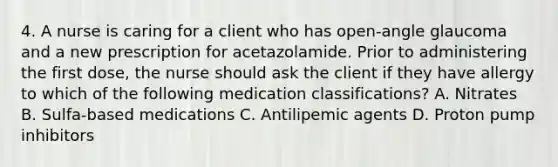 4. A nurse is caring for a client who has open-angle glaucoma and a new prescription for acetazolamide. Prior to administering the first dose, the nurse should ask the client if they have allergy to which of the following medication classifications? A. Nitrates B. Sulfa-based medications C. Antilipemic agents D. Proton pump inhibitors