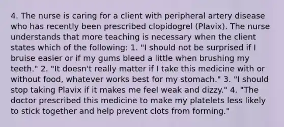 4. The nurse is caring for a client with peripheral artery disease who has recently been prescribed clopidogrel (Plavix). The nurse understands that more teaching is necessary when the client states which of the following: 1. "I should not be surprised if I bruise easier or if my gums bleed a little when brushing my teeth." 2. "It doesn't really matter if I take this medicine with or without food, whatever works best for my stomach." 3. "I should stop taking Plavix if it makes me feel weak and dizzy." 4. "The doctor prescribed this medicine to make my platelets less likely to stick together and help prevent clots from forming."