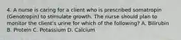 4. A nurse is caring for a client who is prescribed somatropin (Genotropin) to stimulate growth. The nurse should plan to monitor the client's urine for which of the following? A. Bilirubin B. Protein C. Potassium D. Calcium