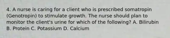 4. A nurse is caring for a client who is prescribed somatropin (Genotropin) to stimulate growth. The nurse should plan to monitor the client's urine for which of the following? A. Bilirubin B. Protein C. Potassium D. Calcium