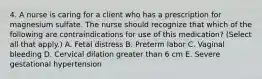 4. A nurse is caring for a client who has a prescription for magnesium sulfate. The nurse should recognize that which of the following are contraindications for use of this medication? (Select all that apply.) A. Fetal distress B. Preterm labor C. Vaginal bleeding D. Cervical dilation greater than 6 cm E. Severe gestational hypertension