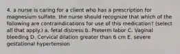 4. a nurse is caring for a client who has a prescription for magnesium sulfate. the nurse should recognize that which of the following are contraindications for use of this medication? (select all that apply.) a. fetal distress b. Preterm labor C. Vaginal bleeding D. Cervical dilation greater than 6 cm E. severe gestational hypertension