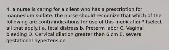 4. a nurse is caring for a client who has a prescription for magnesium sulfate. the nurse should recognize that which of the following are contraindications for use of this medication? (select all that apply.) a. fetal distress b. Preterm labor C. Vaginal bleeding D. Cervical dilation greater than 6 cm E. severe gestational hypertension