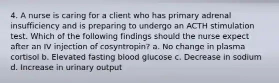 4. A nurse is caring for a client who has primary adrenal insufficiency and is preparing to undergo an ACTH stimulation test. Which of the following findings should the nurse expect after an IV injection of cosyntropin? a. No change in plasma cortisol b. Elevated fasting blood glucose c. Decrease in sodium d. Increase in urinary output