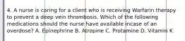 4. A nurse is caring for a client who is receiving Warfarin therapy to prevent a deep vein thrombosis. Which of the following medications should the nurse have available incase of an overdose? A. Epinephrine B. Atropine C. Protamine D. Vitamin K