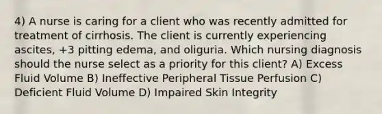 4) A nurse is caring for a client who was recently admitted for treatment of cirrhosis. The client is currently experiencing ascites, +3 pitting edema, and oliguria. Which nursing diagnosis should the nurse select as a priority for this client? A) Excess Fluid Volume B) Ineffective Peripheral Tissue Perfusion C) Deficient Fluid Volume D) Impaired Skin Integrity