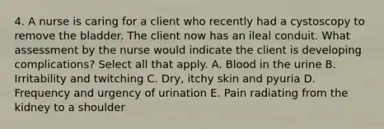 4. A nurse is caring for a client who recently had a cystoscopy to remove the bladder. The client now has an ileal conduit. What assessment by the nurse would indicate the client is developing complications? Select all that apply. A. Blood in the urine B. Irritability and twitching C. Dry, itchy skin and pyuria D. Frequency and urgency of urination E. Pain radiating from the kidney to a shoulder