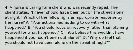 4. A nurse is caring for a client who was recently raped. The client states, "I never should have been out on the street alone at night." Which of the following is an appropriate response by the nurse? A. "Your actions had nothing to do with what happened." B. "You should focus on recovery rather than blaming yourself for what happened." C. "You believe this wouldn't have happened if you hadn't been out alone?" D. "Why do feel that you should not have been alone on the street at night?"