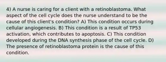 4) A nurse is caring for a client with a retinoblastoma. What aspect of the cell cycle does the nurse understand to be the cause of this client's condition? A) This condition occurs during cellular angiogenesis. B) This condition is a result of TP53 activation, which contributes to apoptosis. C) This condition developed during the DNA synthesis phase of the cell cycle. D) The presence of retinoblastoma protein is the cause of this condition.