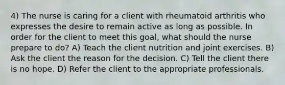 4) The nurse is caring for a client with rheumatoid arthritis who expresses the desire to remain active as long as possible. In order for the client to meet this goal, what should the nurse prepare to do? A) Teach the client nutrition and joint exercises. B) Ask the client the reason for the decision. C) Tell the client there is no hope. D) Refer the client to the appropriate professionals.