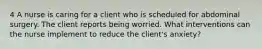 4 A nurse is caring for a client who is scheduled for abdominal surgery. The client reports being worried. What interventions can the nurse implement to reduce the client's anxiety?